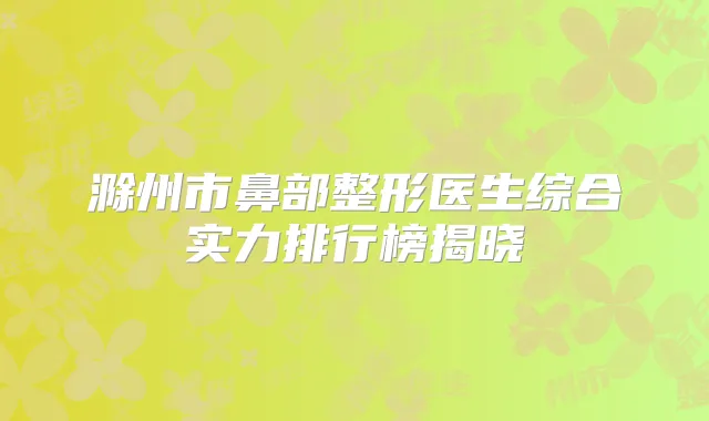 滁州市鼻部整形医生综合实力排行榜揭晓
