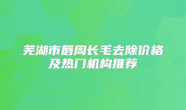 芜湖市唇周长毛去除价格及热门机构推荐