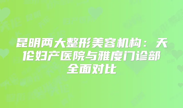 昆明两大整形美容机构：天伦妇产医院与雅度门诊部全面对比