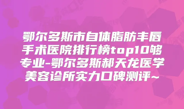 鄂尔多斯市自体脂肪丰唇手术医院排行榜top10够专业-鄂尔多斯郝天龙医学美容诊所实力口碑测评~