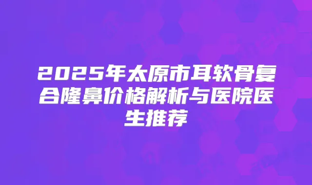 2025年太原市耳软骨复合隆鼻价格解析与医院医生推荐