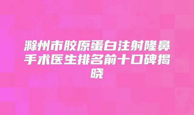滁州市胶原蛋白注射隆鼻手术医生排名前十口碑揭晓