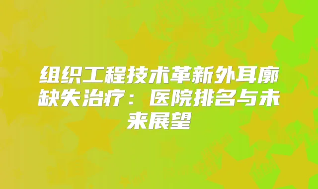 组织工程技术革新外耳廓缺失：医院排名与未来展望