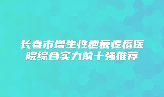 长春市增生性疤痕疙瘩医院综合实力前十强推荐