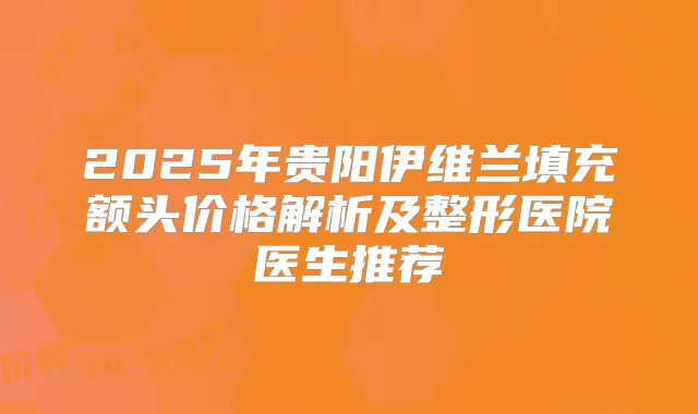 2025年贵阳伊维兰填充额头价格解析及整形医院医生推荐