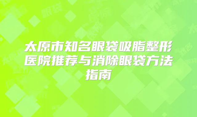 太原市知名眼袋吸脂整形医院推荐与消除眼袋方法指南
