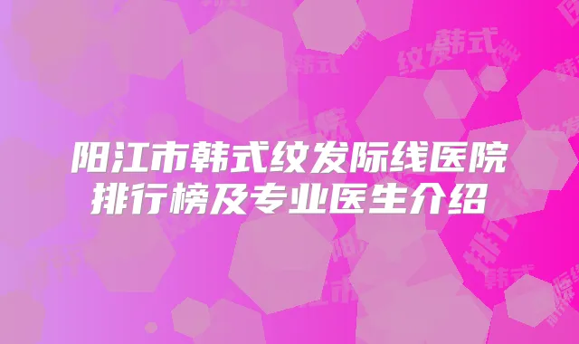 阳江市韩式纹发际线医院排行榜及专业医生介绍