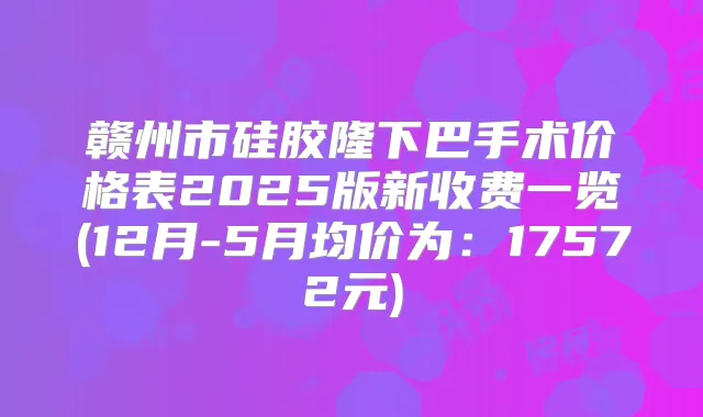 赣州市硅胶隆下巴手术价格表2025版新收费一览(12月-5月均价为：17572元)