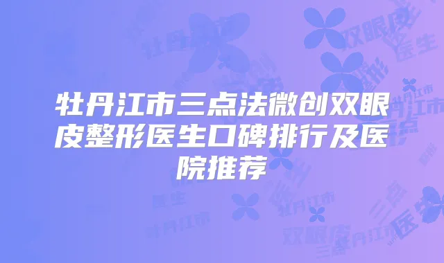 牡丹江市三点法微创双眼皮整形医生口碑排行及医院推荐