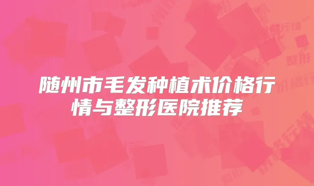 随州市毛发种植术价格行情与整形医院推荐