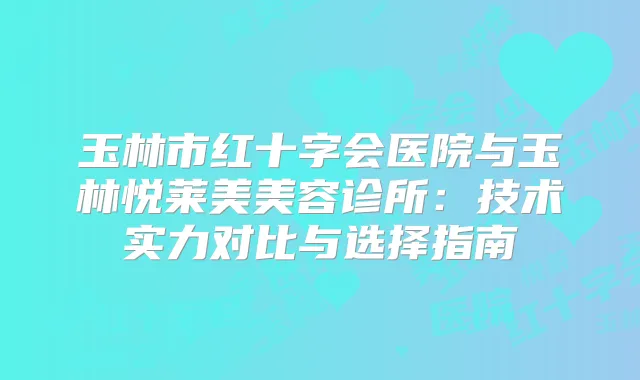 玉林市红十字会医院与玉林悦莱美美容诊所：技术实力对比与选择指南