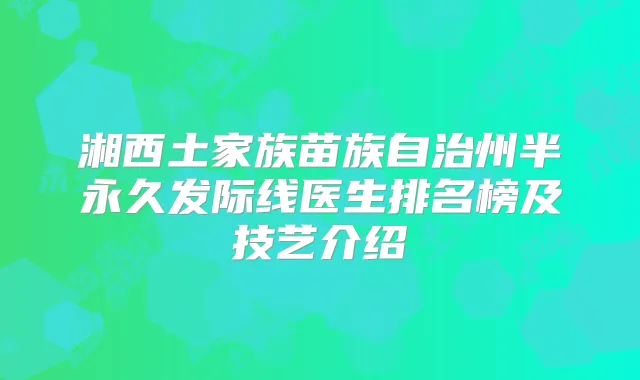 湘西土家族苗族自治州半永久发际线医生排名榜及技艺介绍