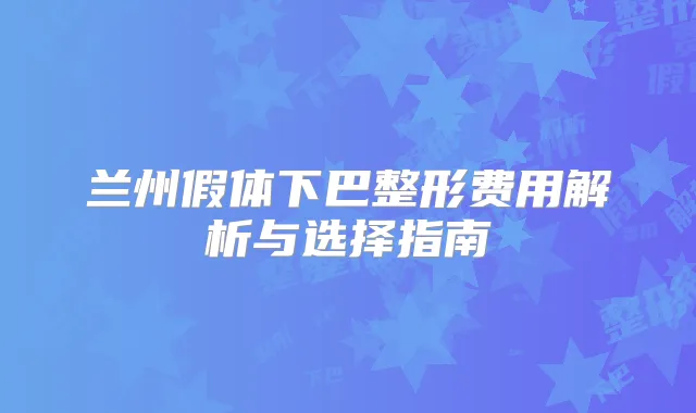 兰州假体下巴整形费用解析与选择指南