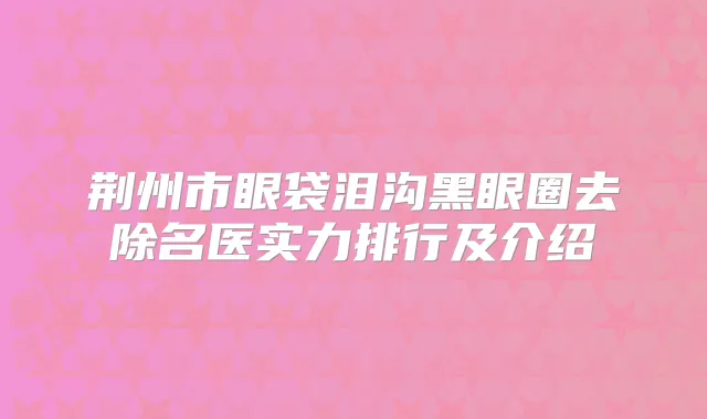 荆州市眼袋泪沟黑眼圈去除名医实力排行及介绍