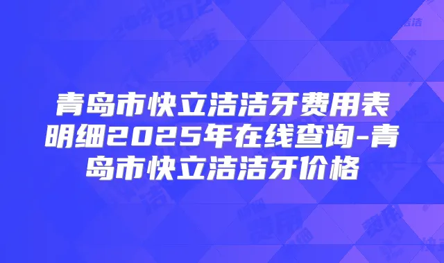 青岛市快立洁洁牙费用表明细2025年在线查询-青岛市快立洁洁牙价格