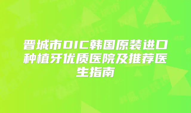 晋城市DIC韩国原装进口种植牙优质医院及推荐医生指南