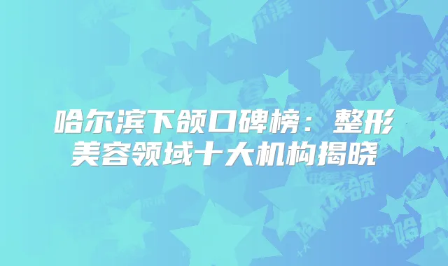 哈尔滨下颌口碑榜:整形美容领域十大机构揭晓