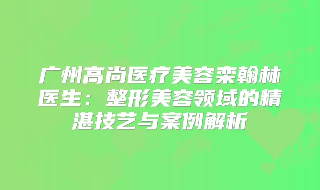 广州高尚医疗美容栾翰林医生:整形美容领域的精湛技艺与案例解析