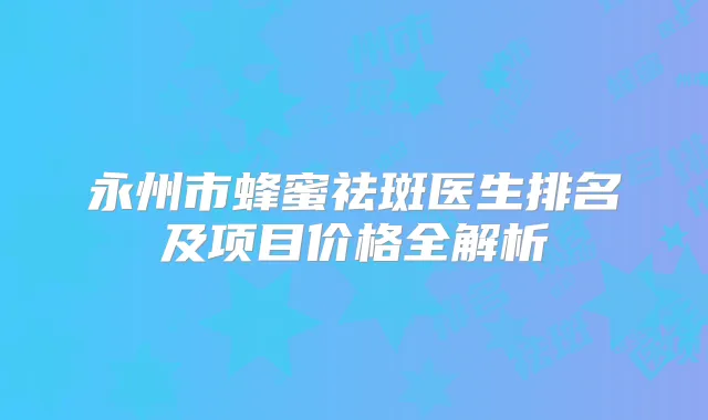 永州市蜂蜜祛斑医生排名及项目价格全解析