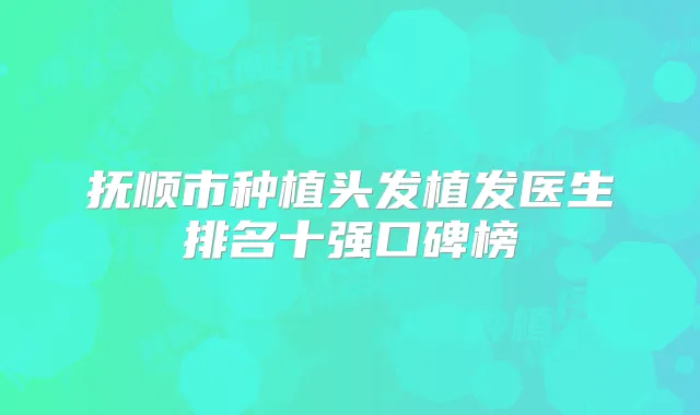 抚顺市种植头发植发医生排名十强口碑榜