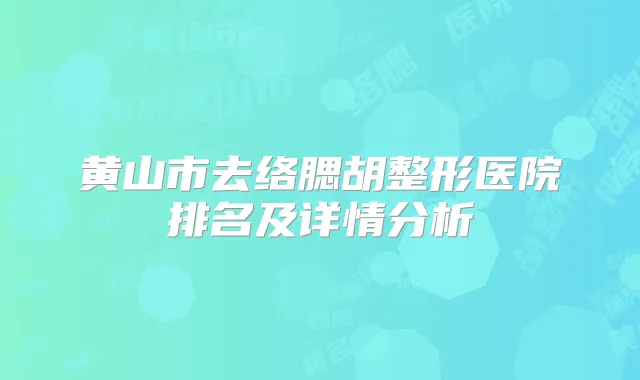 黄山市去络腮胡整形医院排名及详情分析