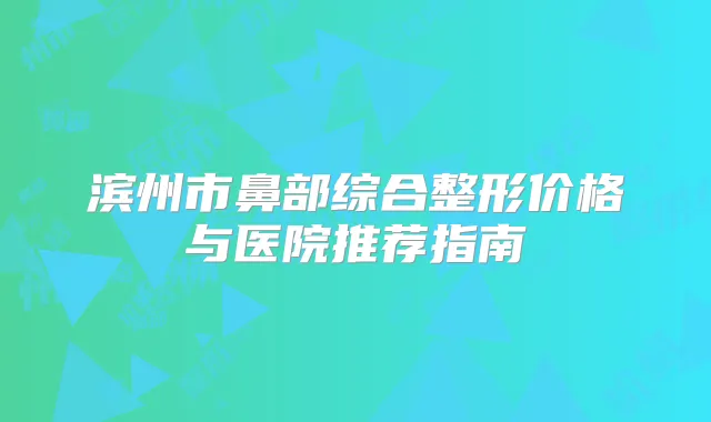 滨州市鼻部综合整形价格与医院推荐指南