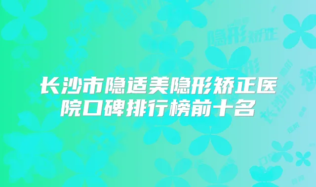 长沙市隐适美隐形矫正医院口碑排行榜前十名