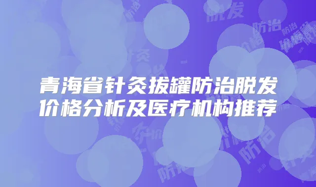青海省针灸拔罐防治脱发价格分析及医疗机构推荐