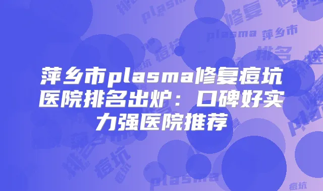萍乡市plasma修复痘坑医院排名出炉：口碑好实力强医院推荐