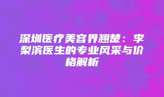 深圳医疗美容界翘楚：李梨滨医生的专业风采与价格解析