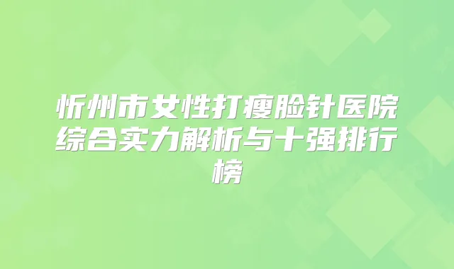忻州市女性打瘦脸针医院综合实力解析与十强排行榜