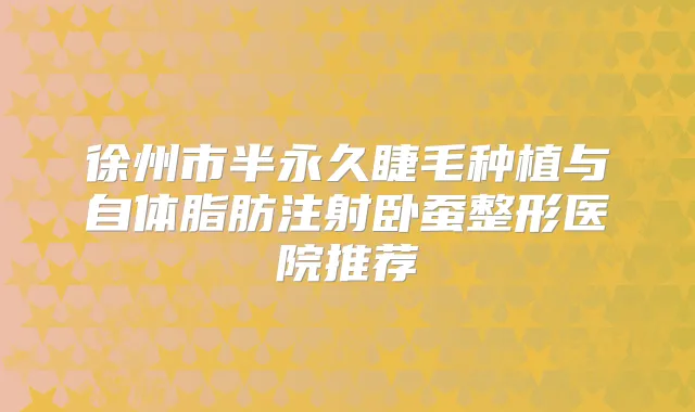 徐州市半永久睫毛种植与自体脂肪注射卧蚕整形医院推荐