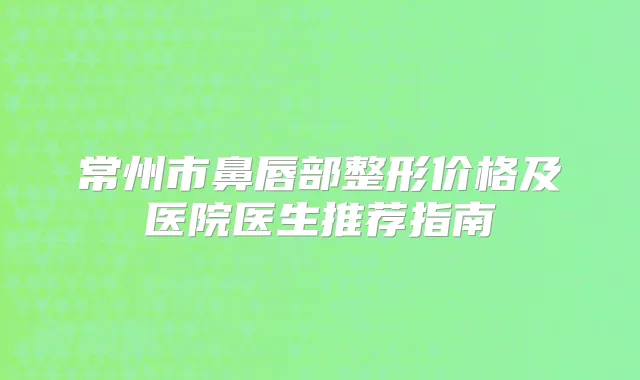 常州市鼻唇部整形价格及医院医生推荐指南