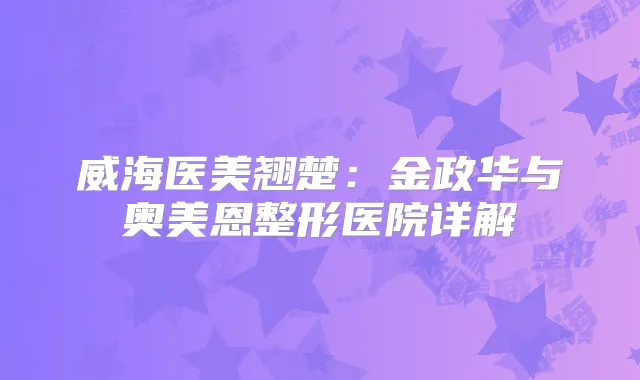 威海医美翘楚：金政华与奥美恩整形医院详解