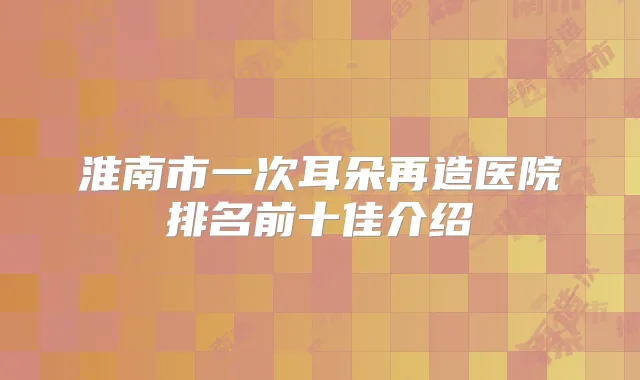 淮南市一次耳朵再造医院排名前十佳介绍