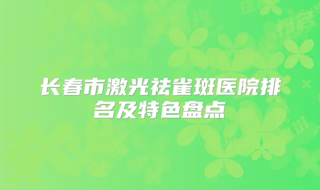 长春市激光祛雀斑医院排名及特色盘点