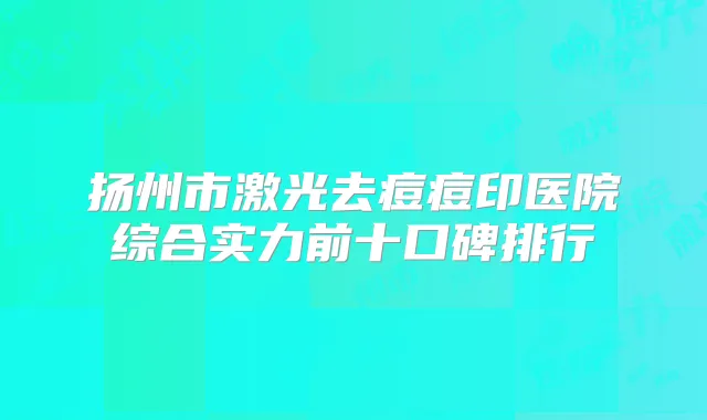扬州市激光去痘痘印医院综合实力前十口碑排行