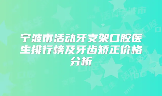 宁波市活动牙支架口腔医生排行榜及牙齿矫正价格分析