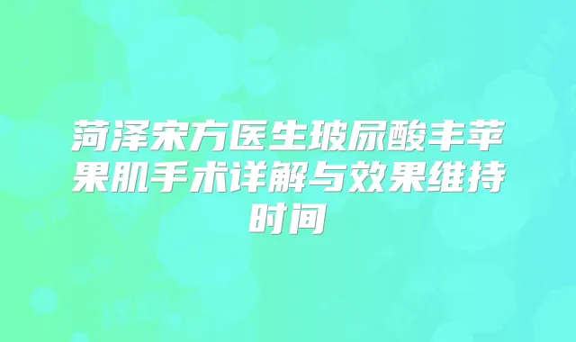 菏泽宋方医生玻尿酸丰苹果肌手术详解与效果维持时间