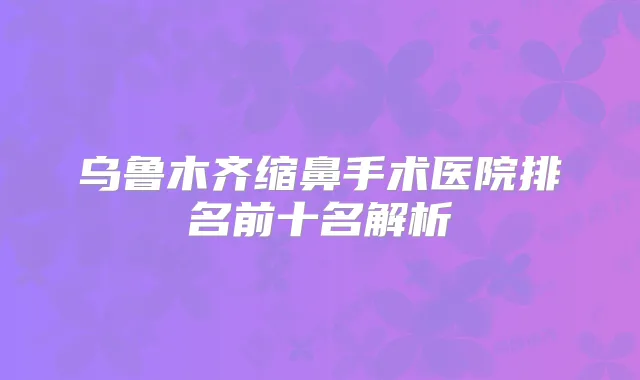 乌鲁木齐缩鼻手术医院排名前十名解析
