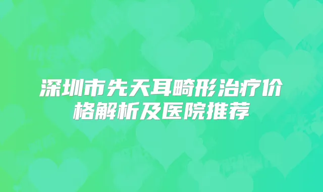 深圳市先天耳畸形价格解析及医院推荐
