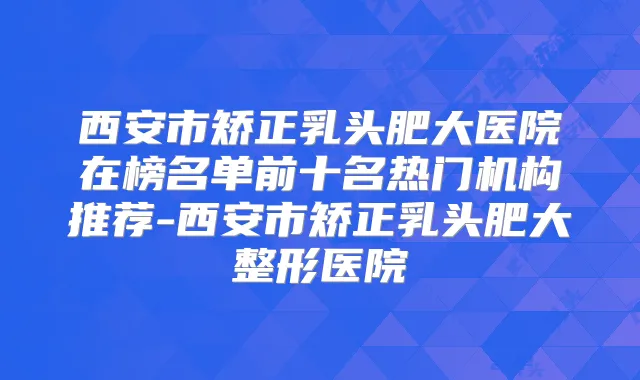 西安市矫正乳头肥大医院在榜名单前十名热门机构推荐-西安市矫正乳头肥大整形医院