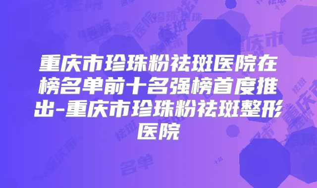 重庆市珍珠粉祛斑医院在榜名单前十名强榜首度推出-重庆市珍珠粉祛斑整形医院