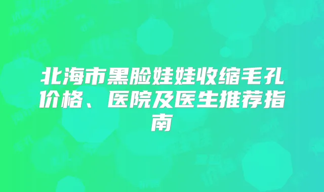 北海市黑脸娃娃收缩毛孔价格、医院及医生推荐指南