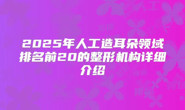 2025年人工造耳朵领域排名前20的整形机构详细介绍