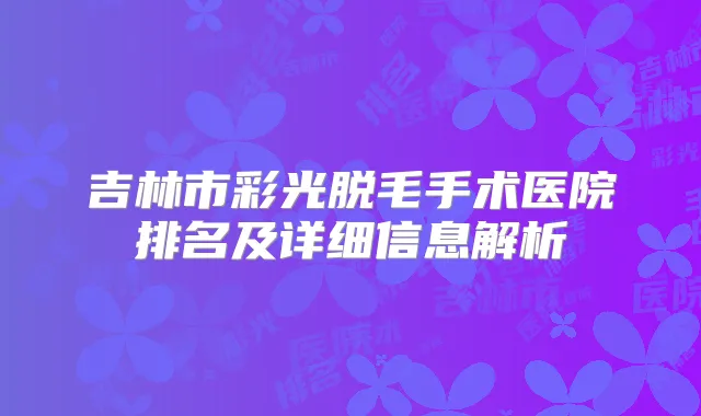 吉林市彩光脱毛手术医院排名及详细信息解析