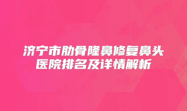 济宁市肋骨隆鼻修复鼻头医院排名及详情解析