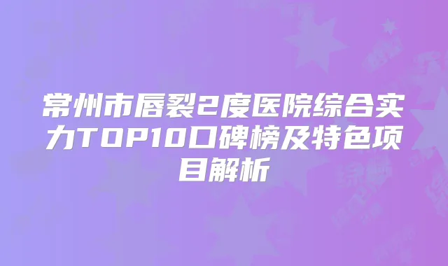 常州市唇裂2度医院综合实力TOP10口碑榜及特色项目解析