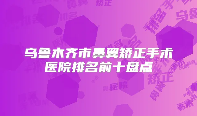 乌鲁木齐市鼻翼矫正手术医院排名前十盘点