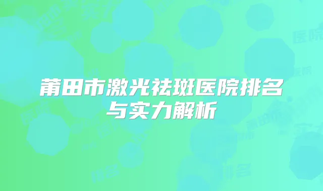 莆田市激光祛斑医院排名与实力解析